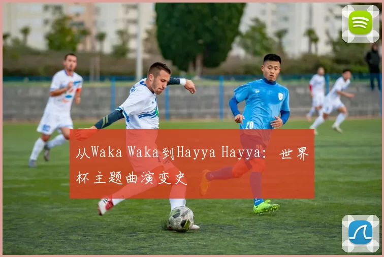 从Waka Waka到Hayya Hayya：世界杯主题曲演变史
