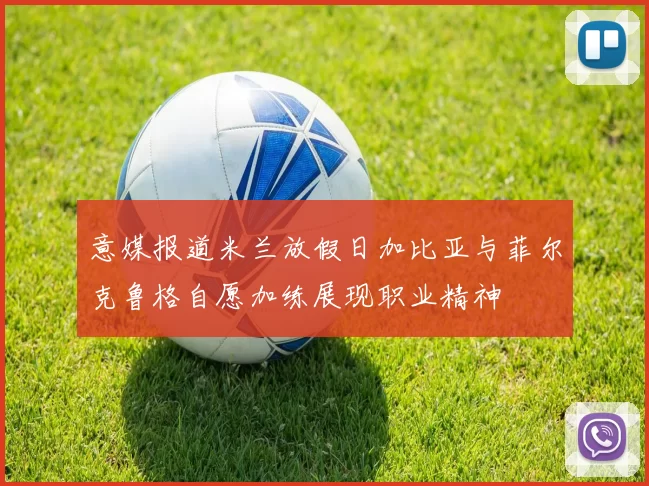 意媒报道米兰放假日加比亚与菲尔克鲁格自愿加练展现职业精神