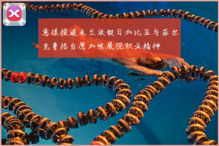 意媒报道米兰放假日加比亚与菲尔克鲁格自愿加练展现职业精神