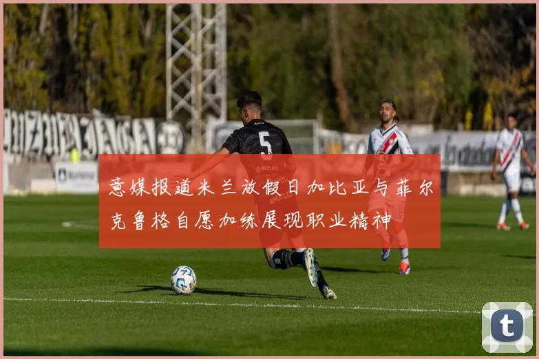 意媒报道米兰放假日加比亚与菲尔克鲁格自愿加练展现职业精神
