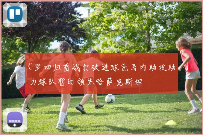 C罗回归首战打破进球荒马内助攻助力球队暂时领先哈萨克斯坦