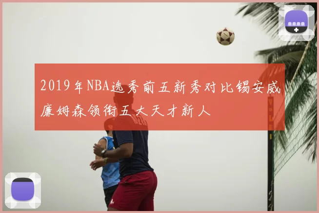 2019年NBA选秀前五新秀对比锡安威廉姆森领衔五大天才新人
