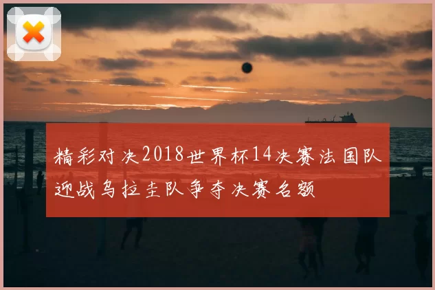 精彩对决2018世界杯14决赛法国队迎战乌拉圭队争夺决赛名额