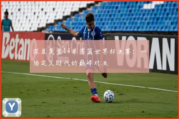 深度复盘14年男篮世界杯决赛：一场定义时代的巅峰对决